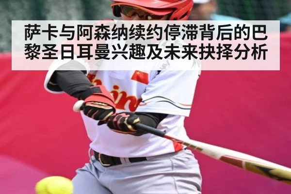 萨卡与阿森纳续约停滞背后的巴黎圣日耳曼兴趣及未来抉择分析